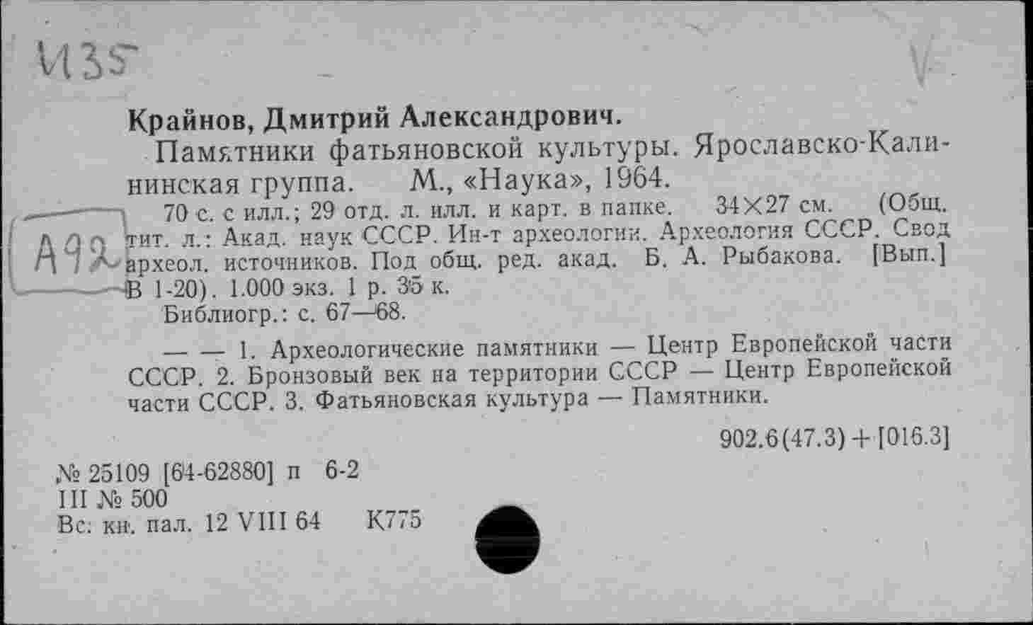 ﻿tus
Крайнов, Дмитрий Александрович.
Памятники фатьяновской культуры. Ярославско-Калининская группа. М„ «Наука», 1964.
—і 70 с. с илл.; 29 отд. л. илл. и карт, в папке. 34X27 см. (Общ.
-, [гит. л.: Акад, наук СССР. Ин-т археологии. Археология СССР. Свод ?'- вр.хеол. источников. Под общ. ред. акад. Б. А. Рыбакова. [Вып.] -—В 1-20). 1.000 экз. 1 р. 35 к.
Библиогр.: с. 67—58.
---------- 1. Археологические памятники — Центр Европейской части СССР. 2. Бронзовый век на территории СССР — Центр Европейской части СССР. 3. Фатьяновская культура — Памятники.
№ 25109 [64-62880] п 6-2
1II № 500
Вс; кн. пал. 12 VIII 64	К775
902.6(47.3)+ [016.3]